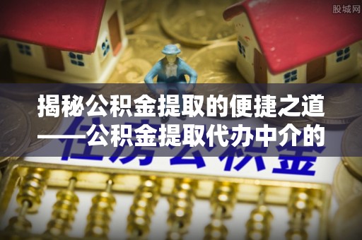 吉利揭秘公积金提取的便捷之道——公积金提取代办中介的专业服务
