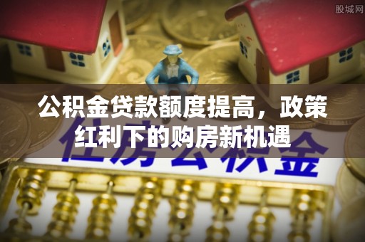 吉利公积金贷款额度提高，政策红利下的购房新机遇