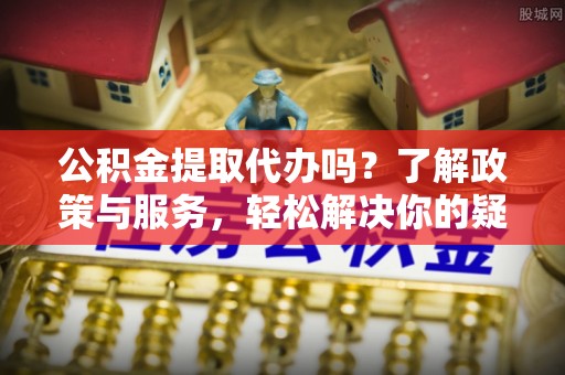 吉利公积金提取代办吗？了解政策与服务，轻松解决你的疑问