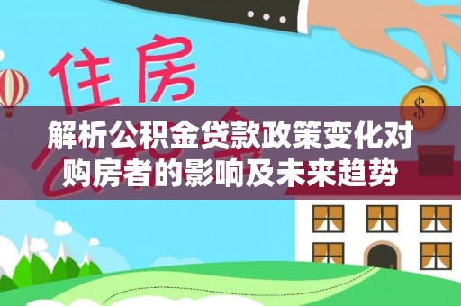 吉利解析公积金贷款政策变化对购房者的影响及未来趋势