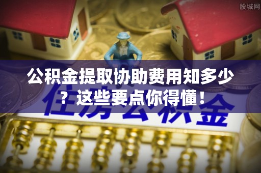 吉利公积金提取协助费用知多少？这些要点你得懂！