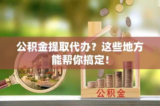 吉利公积金提取代办？这些地方能帮你搞定！