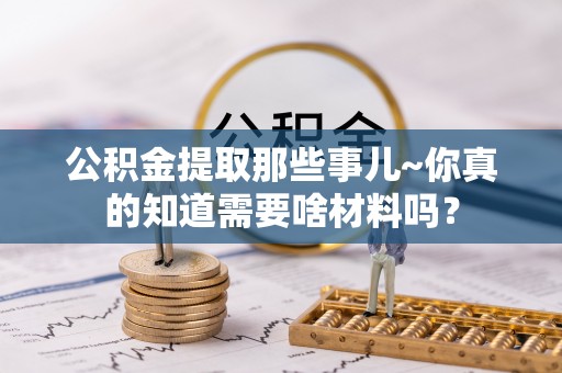 吉利公积金提取那些事儿~你真的知道需要啥材料吗？
