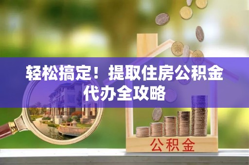 吉利轻松搞定！提取住房公积金代办全攻略