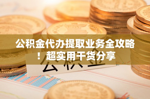 吉利公积金代办提取业务全攻略！超实用干货分享