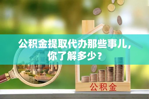 吉利公积金提取代办那些事儿，你了解多少？