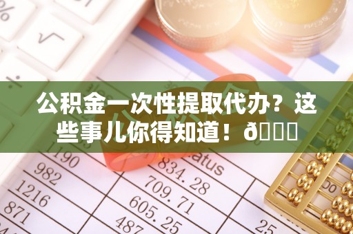 吉利公积金一次性提取代办？这些事儿你得知道！😎