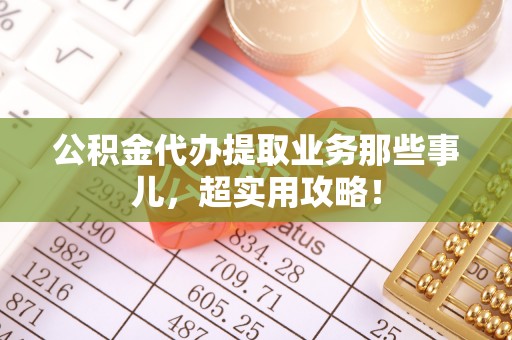 吉利公积金代办提取业务那些事儿，超实用攻略！