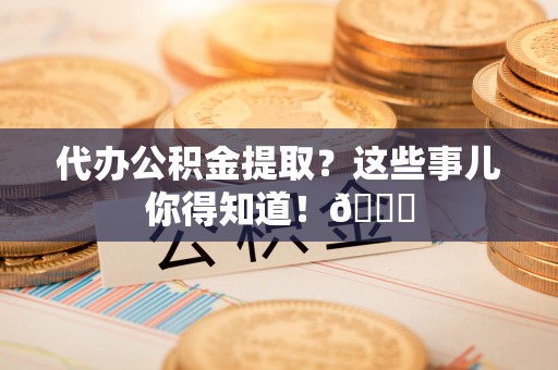 吉利代办公积金提取？这些事儿你得知道！😎