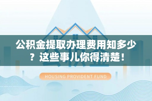 吉利公积金提取办理费用知多少？这些事儿你得清楚！