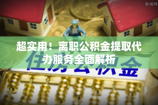 吉利超实用！离职公积金提取代办服务全面解析