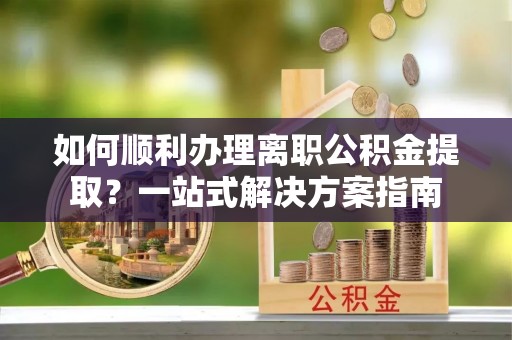 吉利如何顺利办理离职公积金提取？一站式解决方案指南