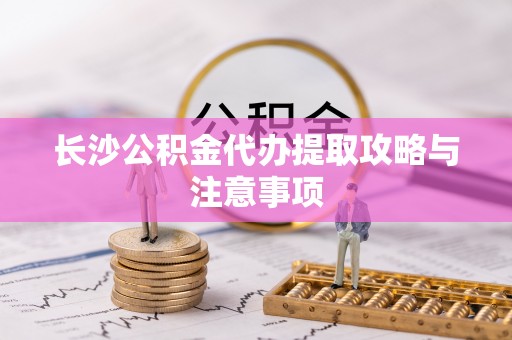 吉利长沙公积金代办提取攻略与注意事项