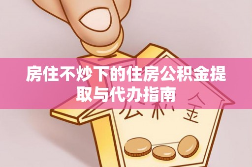 吉利房住不炒下的住房公积金提取与代办指南